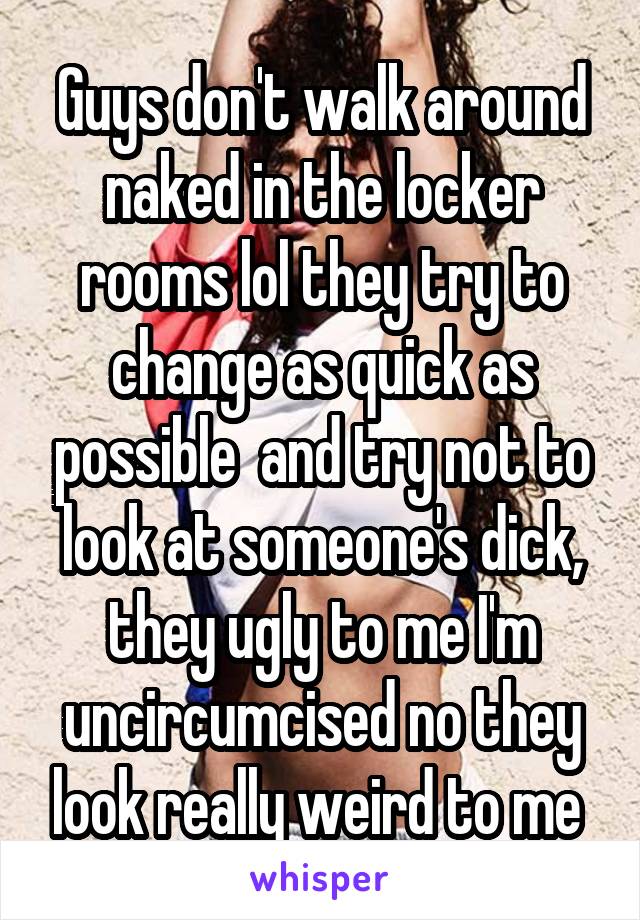 Guys don't walk around naked in the locker rooms lol they try to change as quick as possible  and try not to look at someone's dick, they ugly to me I'm uncircumcised no they look really weird to me 