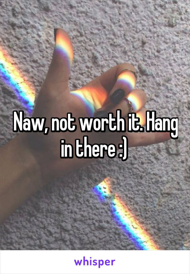 Naw, not worth it. Hang in there :) 