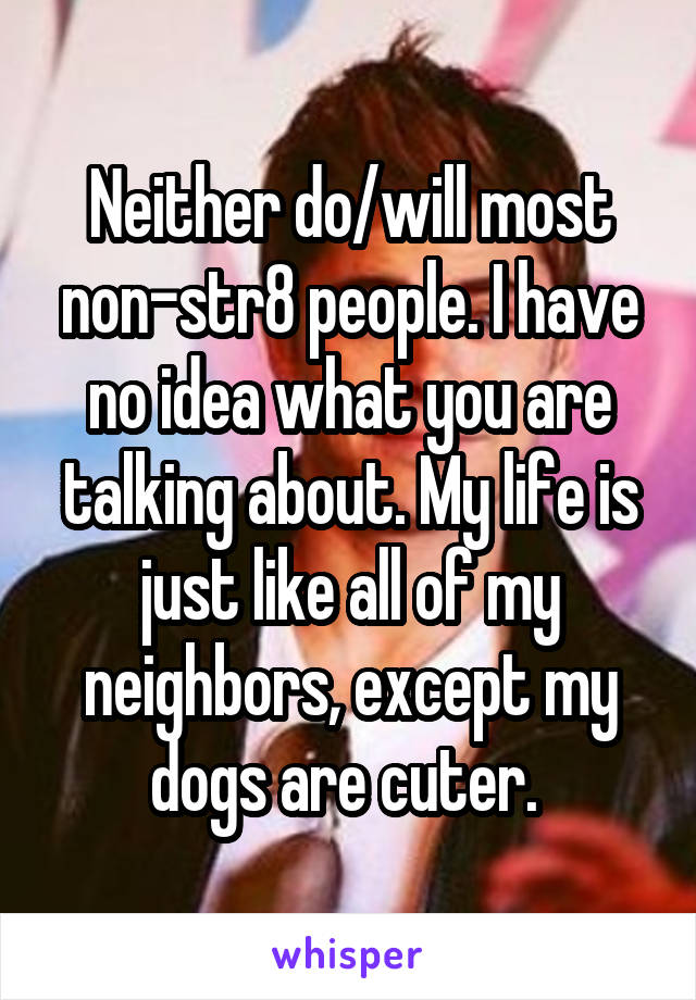 Neither do/will most non-str8 people. I have no idea what you are talking about. My life is just like all of my neighbors, except my dogs are cuter. 