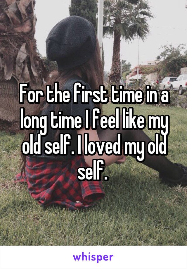 For the first time in a long time I feel like my old self. I loved my old self. 