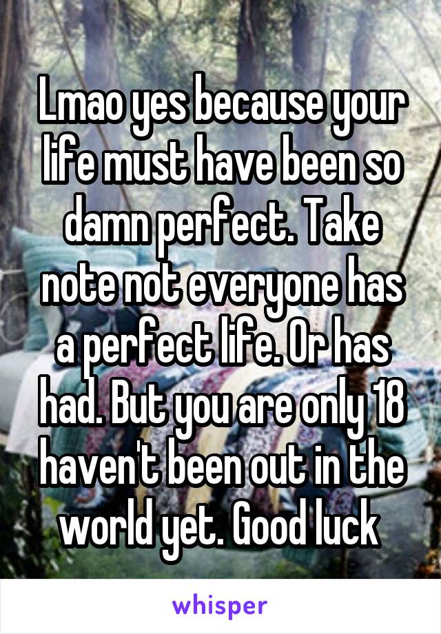 Lmao yes because your life must have been so damn perfect. Take note not everyone has a perfect life. Or has had. But you are only 18 haven't been out in the world yet. Good luck 