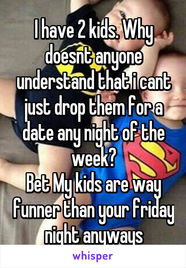 I have 2 kids. Why doesnt anyone understand that i cant just drop them for a date any night of the week?
Bet My kids are way funner than your friday night anyways