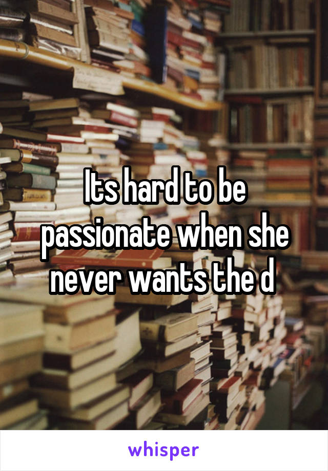 Its hard to be passionate when she never wants the d 