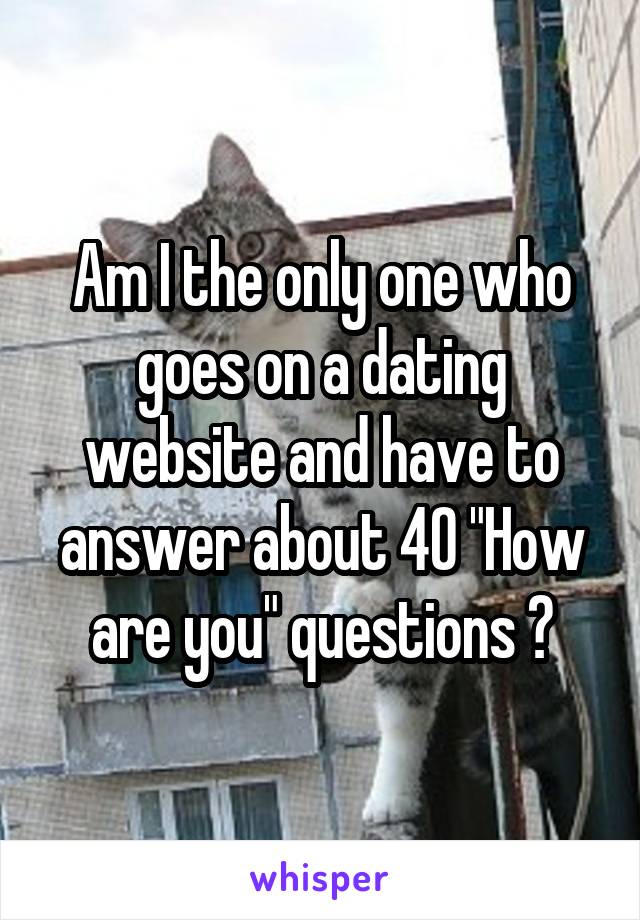 Am I the only one who goes on a dating website and have to answer about 40 "How are you" questions ?