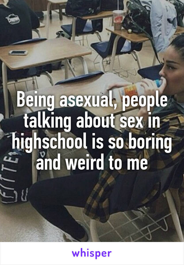 Being asexual, people talking about sex in highschool is so boring and weird to me