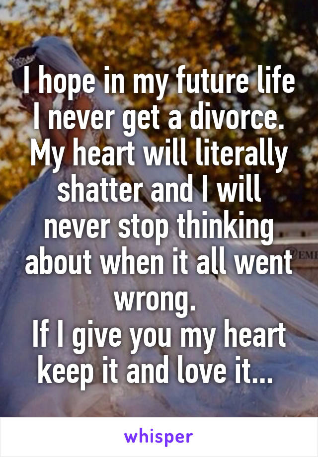 I hope in my future life I never get a divorce. My heart will literally shatter and I will never stop thinking about when it all went wrong. 
If I give you my heart keep it and love it... 