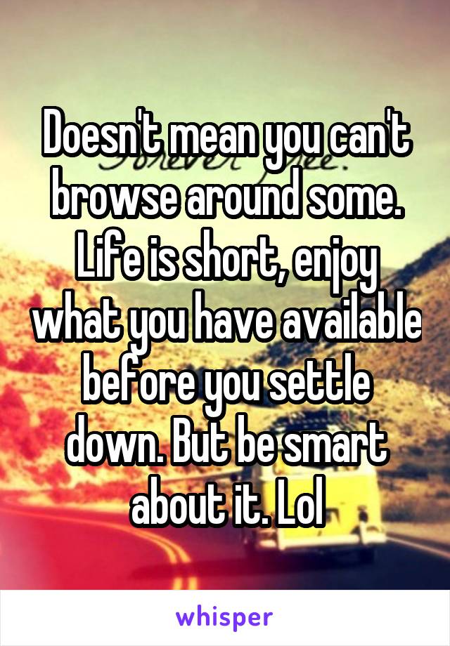 Doesn't mean you can't browse around some. Life is short, enjoy what you have available before you settle down. But be smart about it. Lol