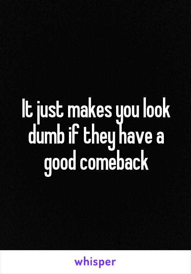 It just makes you look dumb if they have a good comeback