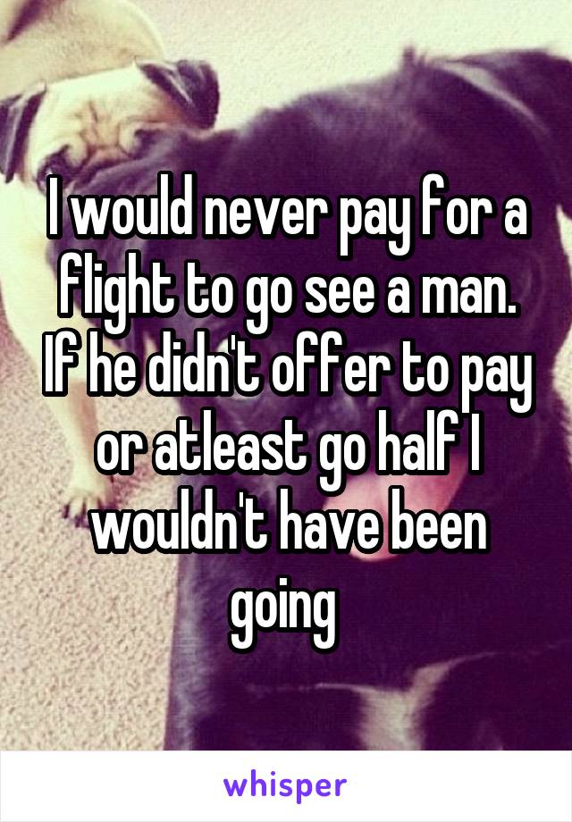 I would never pay for a flight to go see a man. If he didn't offer to pay or atleast go half I wouldn't have been going 
