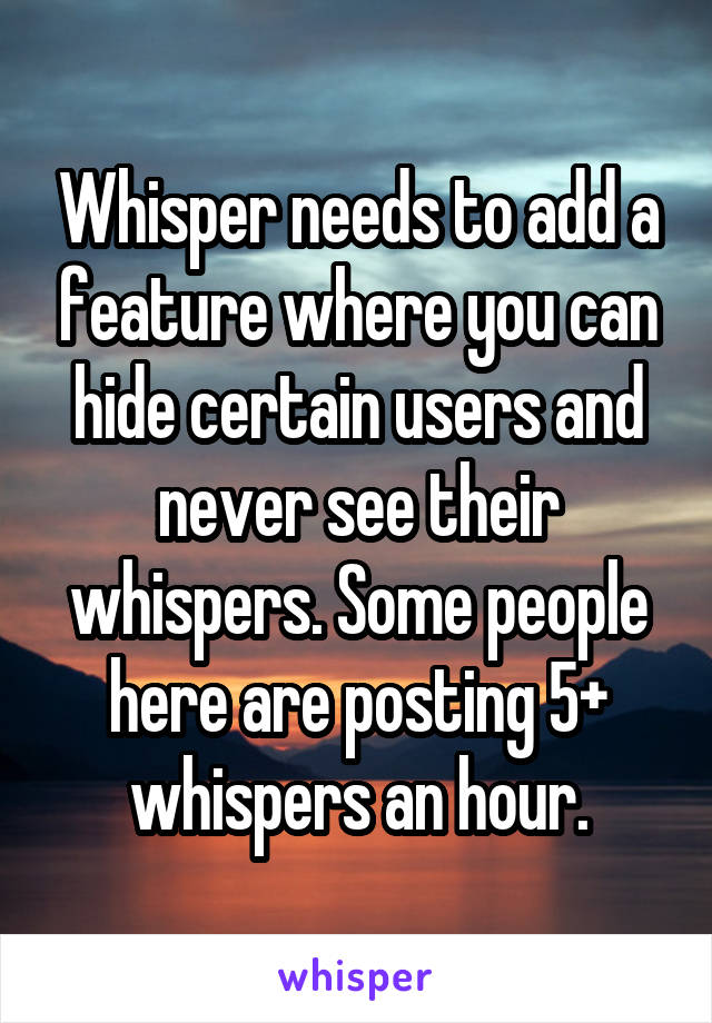 Whisper needs to add a feature where you can hide certain users and never see their whispers. Some people here are posting 5+ whispers an hour.