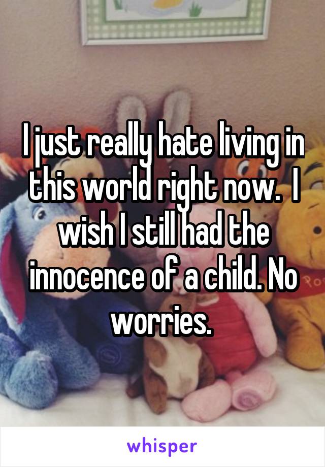 I just really hate living in this world right now.  I wish I still had the innocence of a child. No worries. 