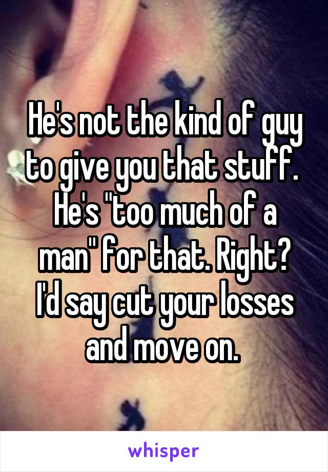 He's not the kind of guy to give you that stuff. 
He's "too much of a man" for that. Right?
I'd say cut your losses and move on. 
