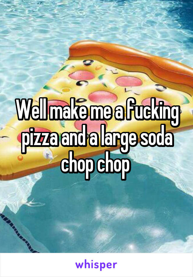 Well make me a fucking pizza and a large soda chop chop 