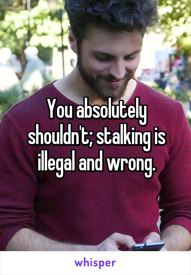 You absolutely shouldn't; stalking is illegal and wrong.