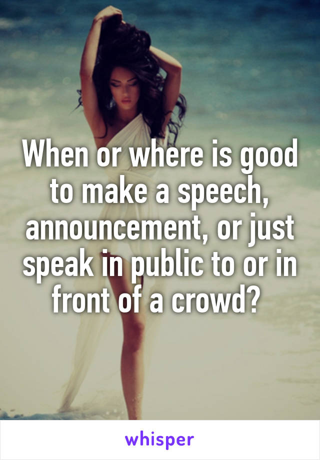 When or where is good to make a speech, announcement, or just speak in public to or in front of a crowd? 