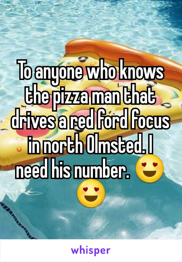 To anyone who knows the pizza man that drives a red ford focus in north Olmsted. I need his number. 😍😍
