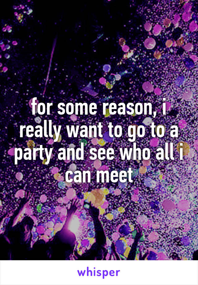 for some reason, i really want to go to a party and see who all i can meet