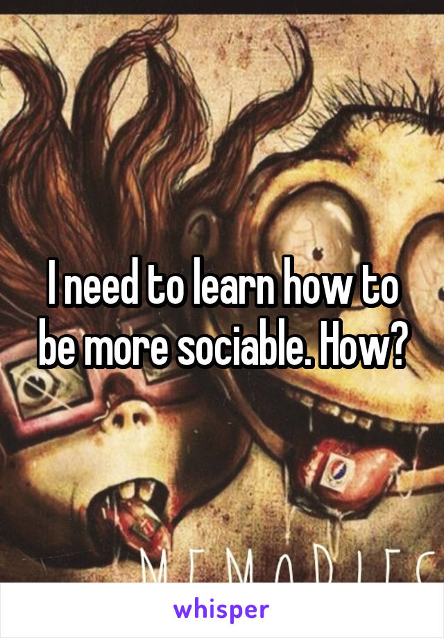 I need to learn how to be more sociable. How?