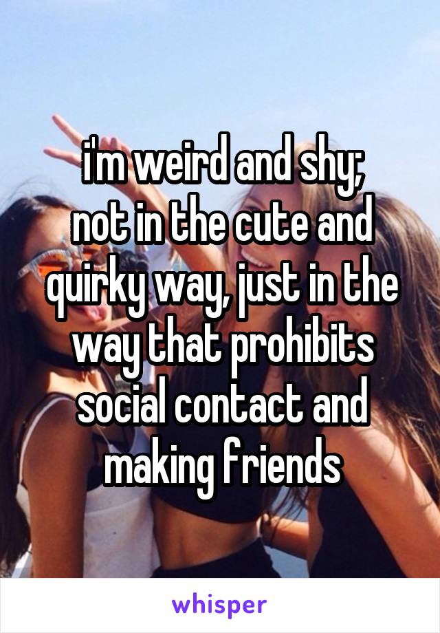 i'm weird and shy;
not in the cute and quirky way, just in the way that prohibits social contact and making friends