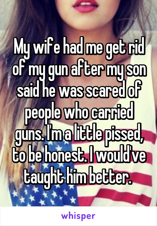 My wife had me get rid of my gun after my son said he was scared of people who carried guns. I'm a little pissed, to be honest. I would've taught him better. 