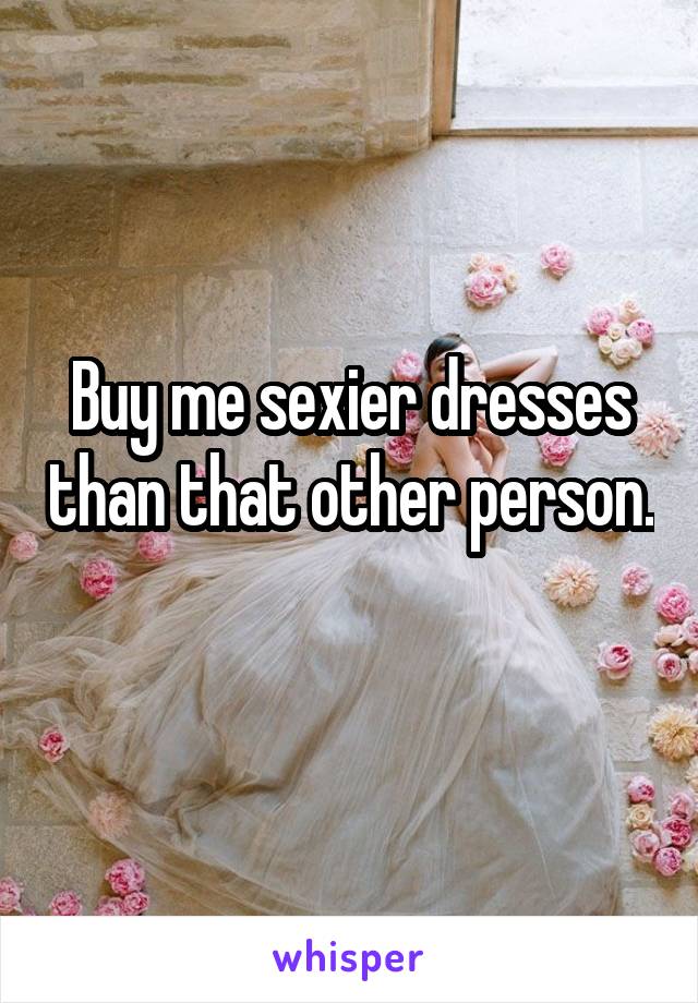Buy me sexier dresses than that other person. 