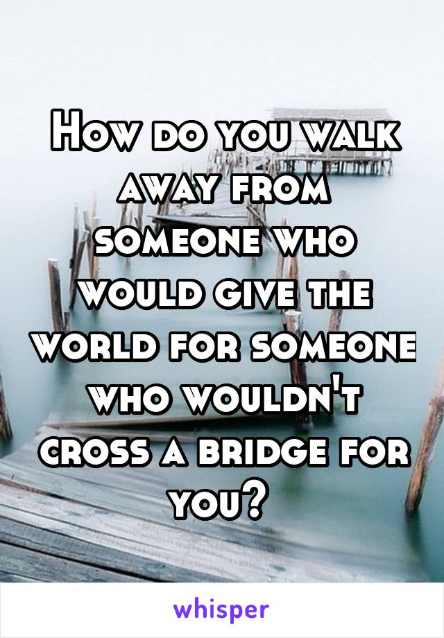 How do you walk away from someone who would give the world for someone who wouldn't cross a bridge for you? 