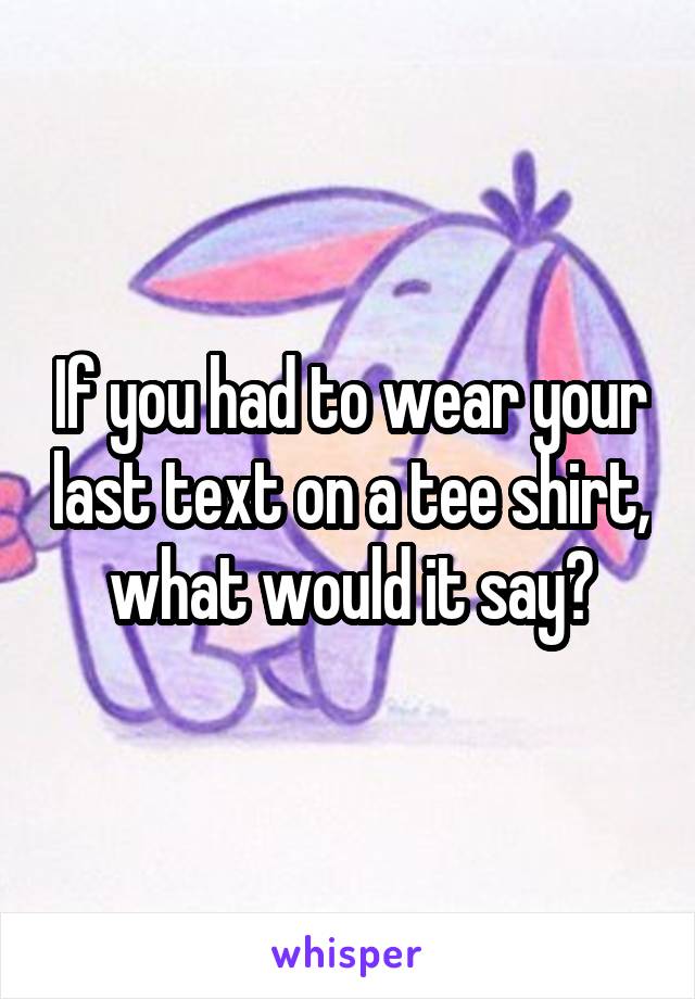 If you had to wear your last text on a tee shirt, what would it say?
