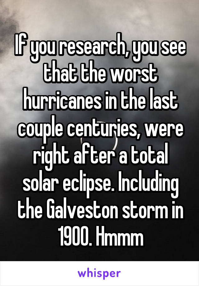 If you research, you see that the worst hurricanes in the last couple centuries, were right after a total solar eclipse. Including the Galveston storm in 1900. Hmmm