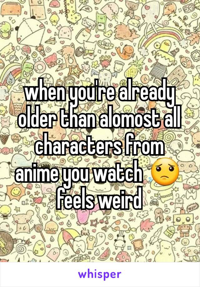 when you're already older than alomost all characters from anime you watch 😟 
feels weird