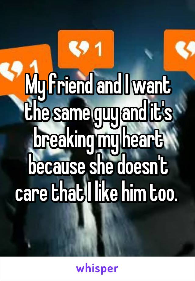 My friend and I want the same guy and it's breaking my heart because she doesn't care that I like him too. 