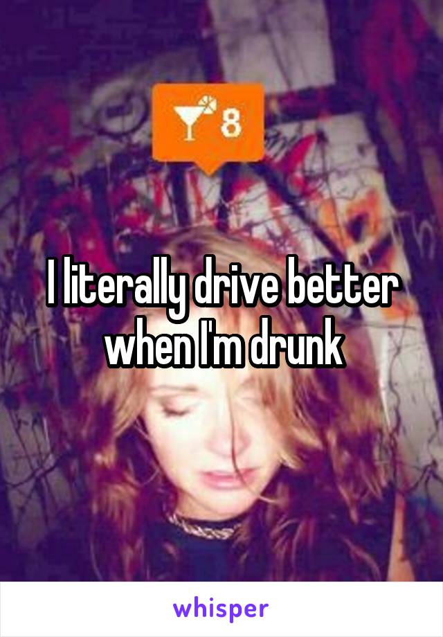 I literally drive better when I'm drunk