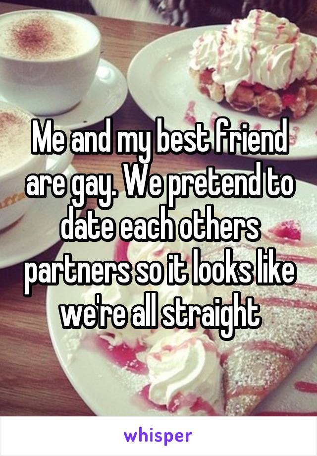 Me and my best friend are gay. We pretend to date each others partners so it looks like we're all straight