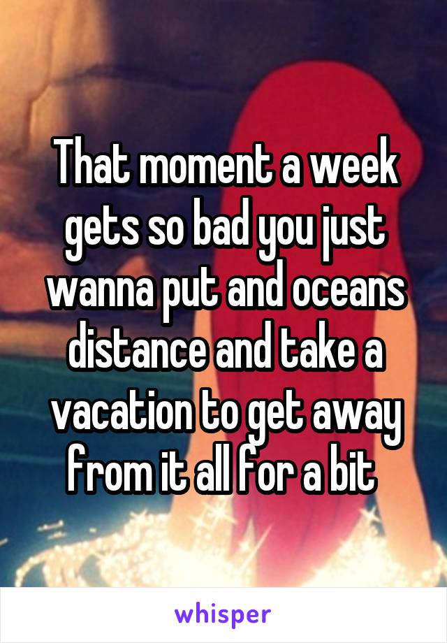 That moment a week gets so bad you just wanna put and oceans distance and take a vacation to get away from it all for a bit 