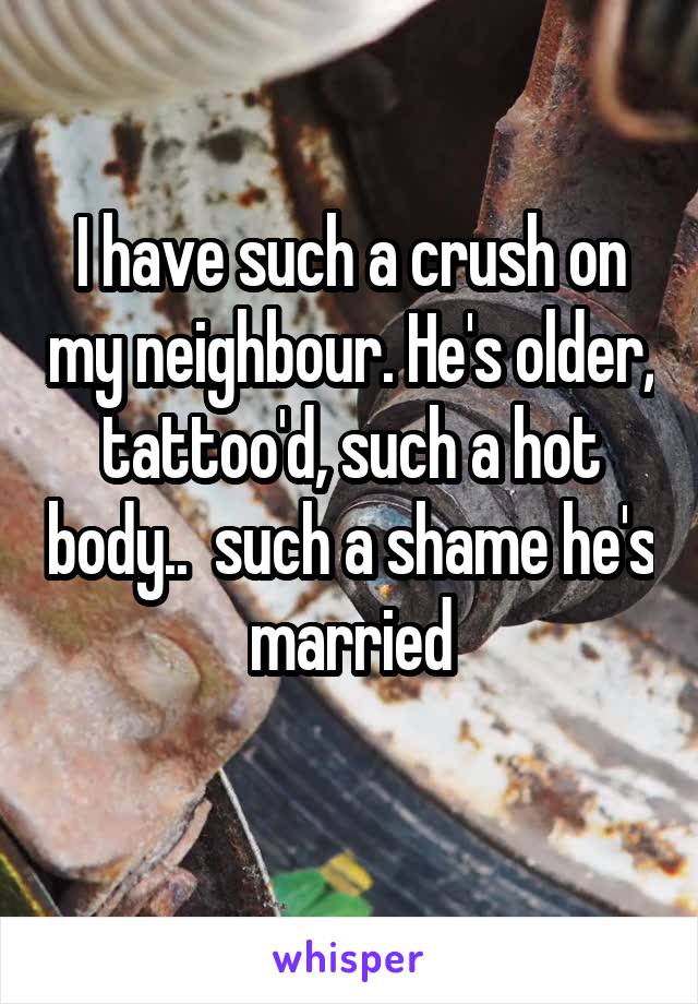 I have such a crush on my neighbour. He's older, tattoo'd, such a hot body..  such a shame he's married
