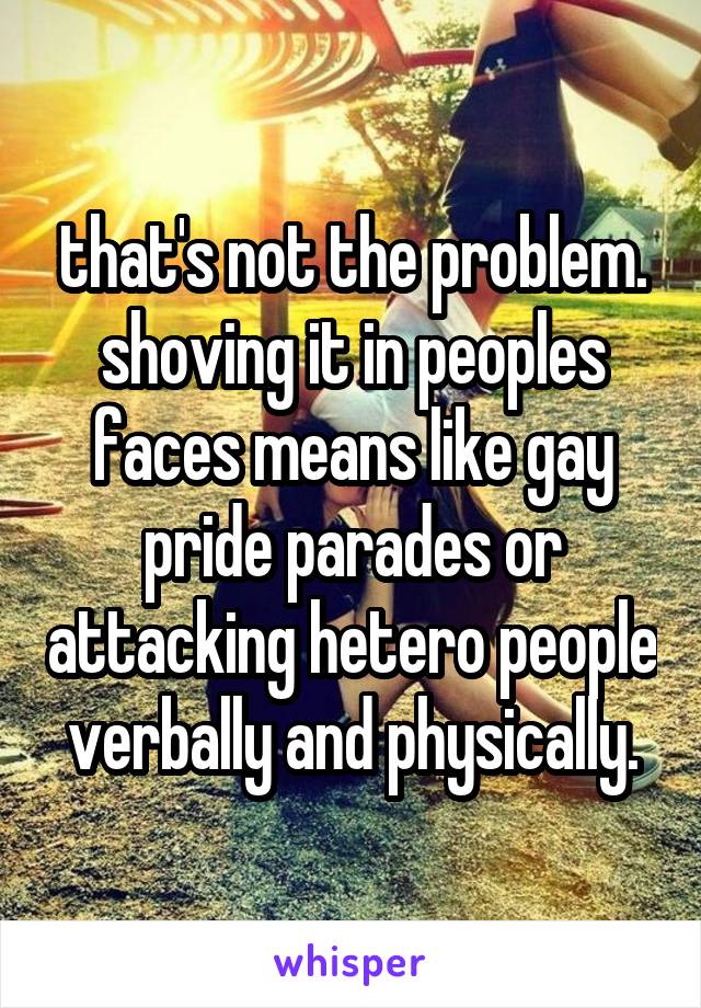 that's not the problem. shoving it in peoples faces means like gay pride parades or attacking hetero people verbally and physically.