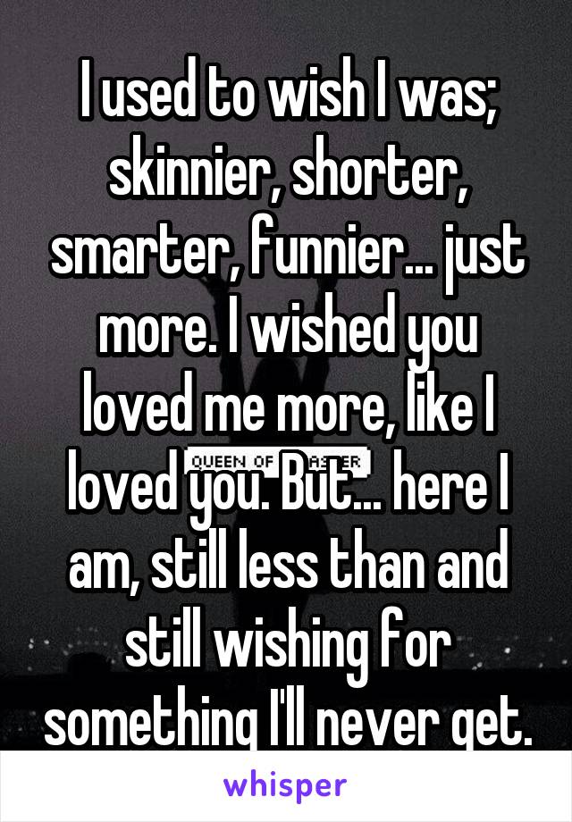 I used to wish I was; skinnier, shorter, smarter, funnier... just more. I wished you loved me more, like I loved you. But... here I am, still less than and still wishing for something I'll never get.