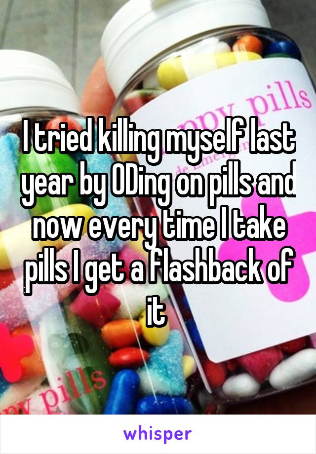 I tried killing myself last year by ODing on pills and now every time I take pills I get a flashback of it 