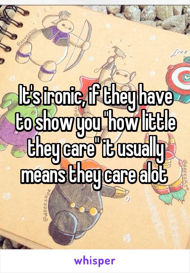 It's ironic, if they have to show you "how little they care" it usually means they care alot 