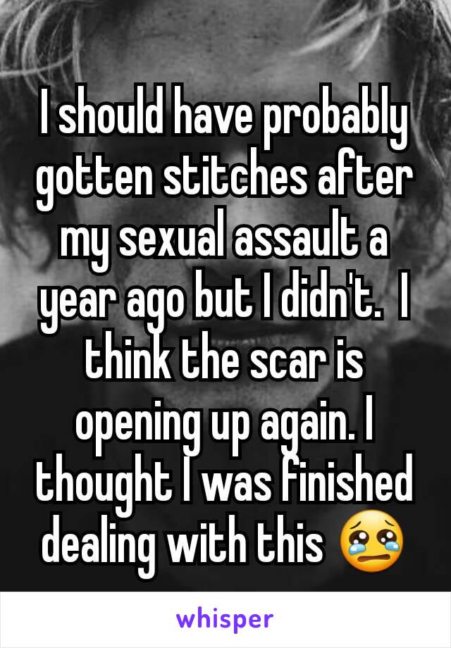 I should have probably gotten stitches after my sexual assault a year ago but I didn't.  I think the scar is opening up again. I thought I was finished dealing with this 😢