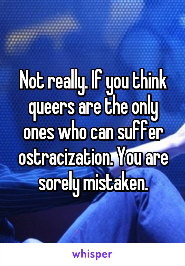 Not really. If you think queers are the only ones who can suffer ostracization. You are sorely mistaken.