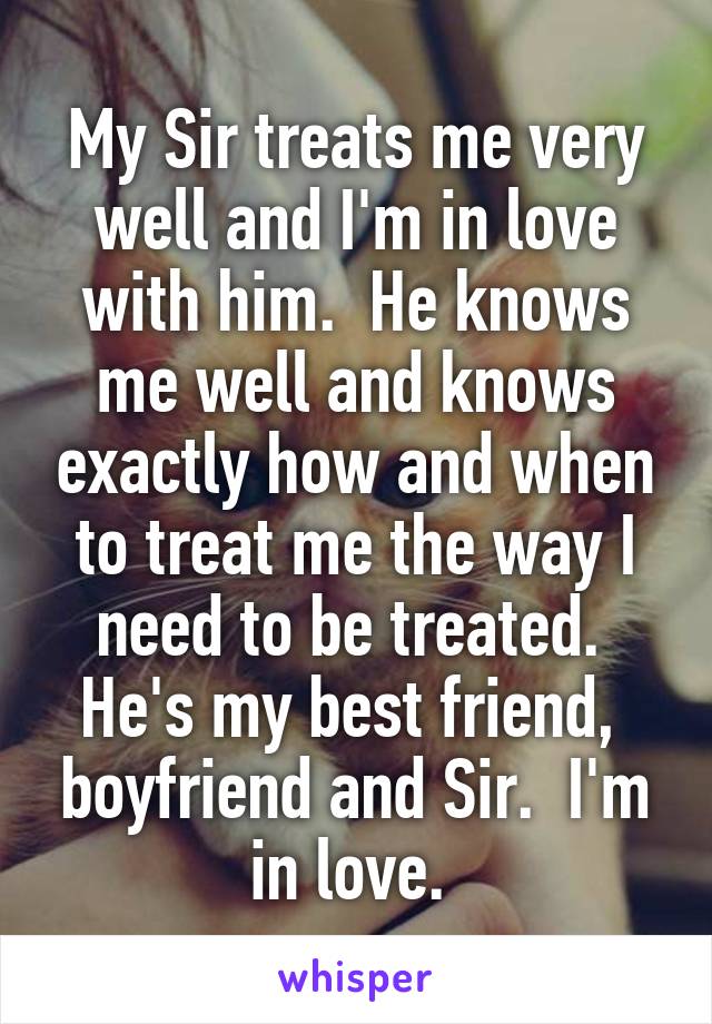 My Sir treats me very well and I'm in love with him.  He knows me well and knows exactly how and when to treat me the way I need to be treated.  He's my best friend,  boyfriend and Sir.  I'm in love. 