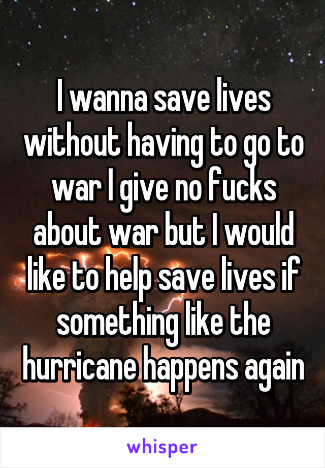 I wanna save lives without having to go to war I give no fucks about war but I would like to help save lives if something like the hurricane happens again