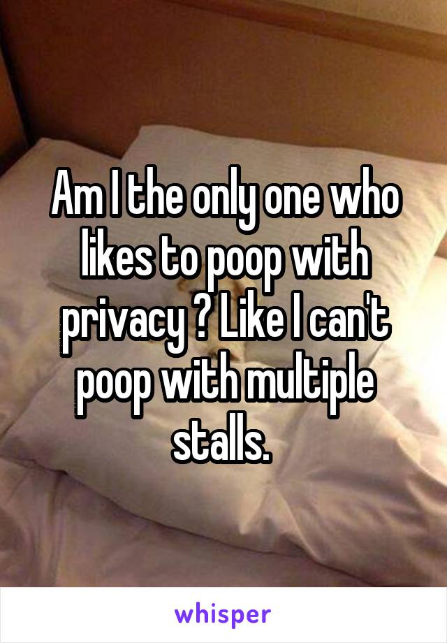 Am I the only one who likes to poop with privacy ? Like I can't poop with multiple stalls. 