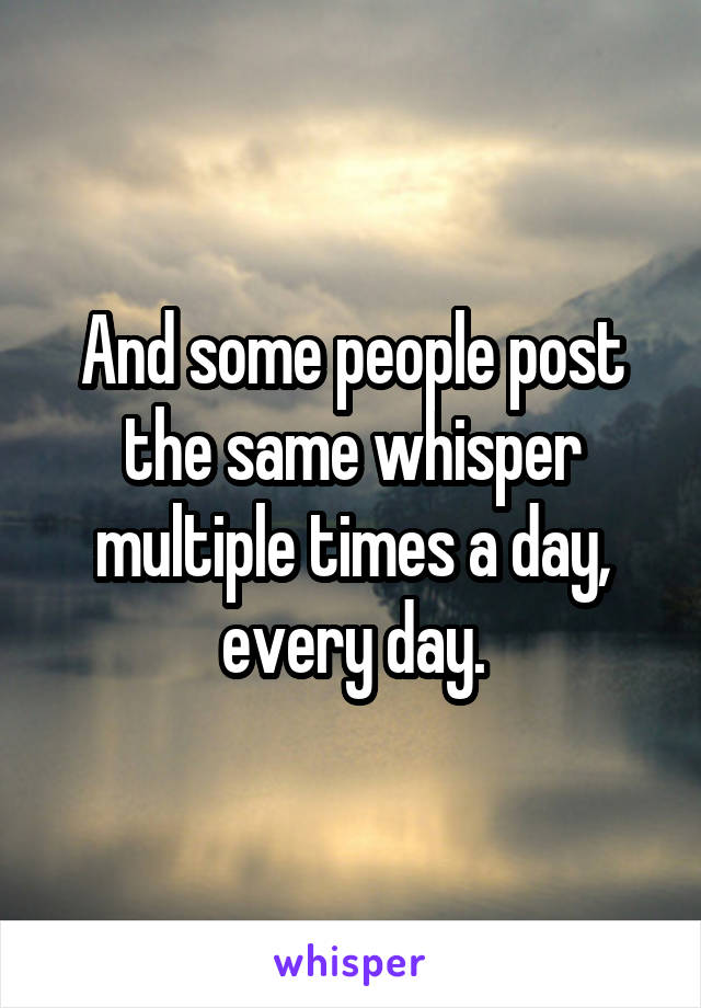 And some people post the same whisper multiple times a day, every day.
