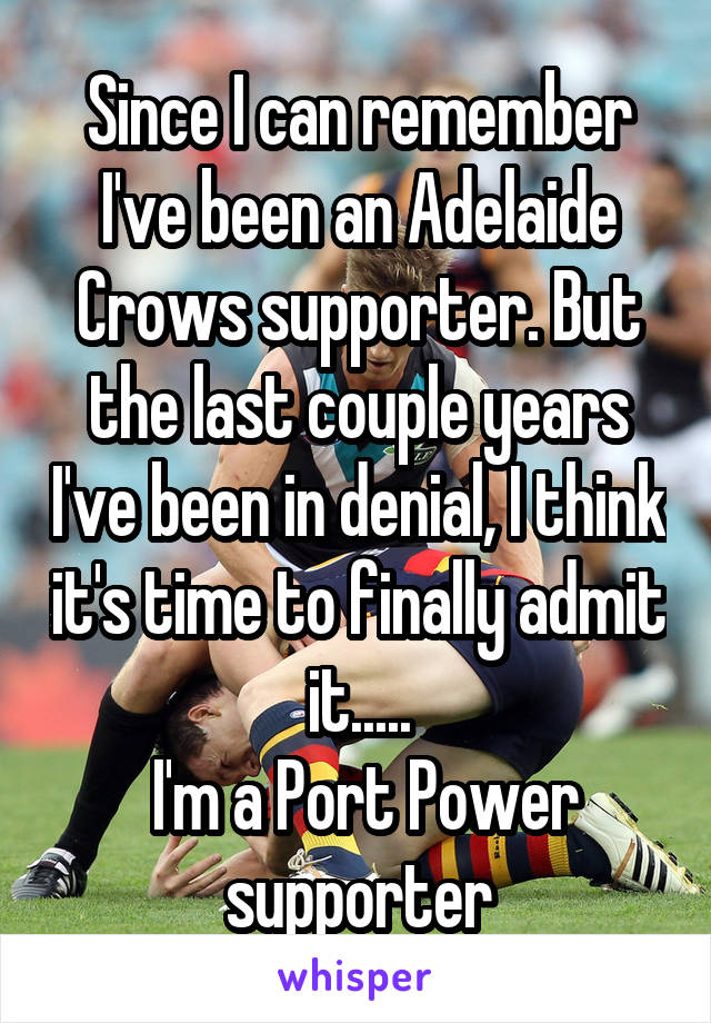 Since I can remember I've been an Adelaide Crows supporter. But the last couple years I've been in denial, I think it's time to finally admit it.....
 I'm a Port Power supporter