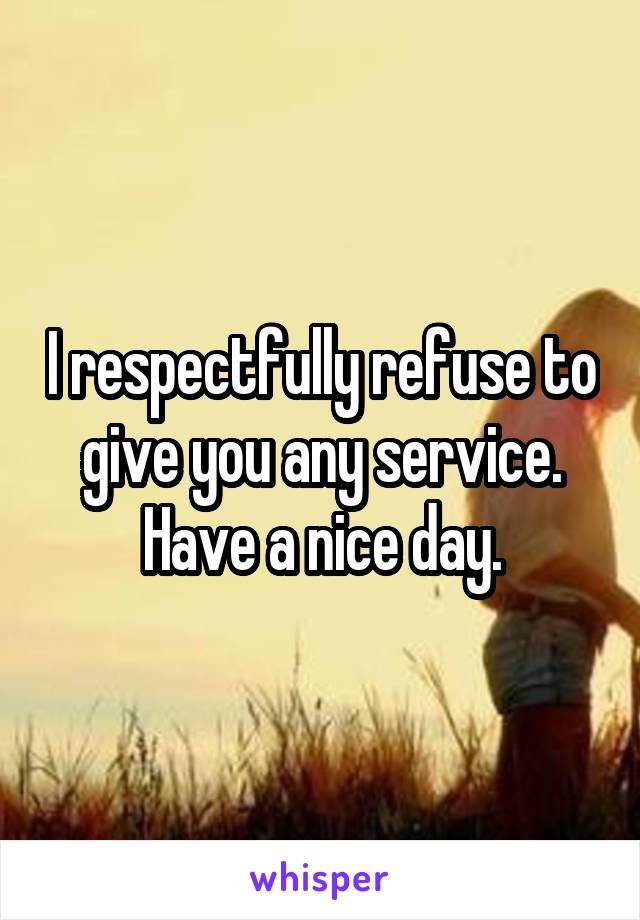 I respectfully refuse to give you any service. Have a nice day.