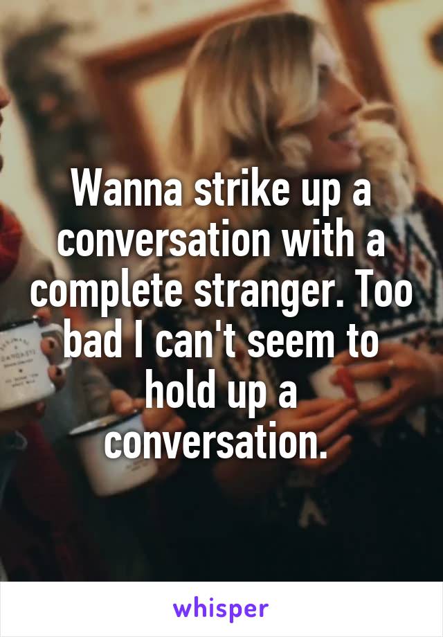 Wanna strike up a conversation with a complete stranger. Too bad I can't seem to hold up a conversation. 