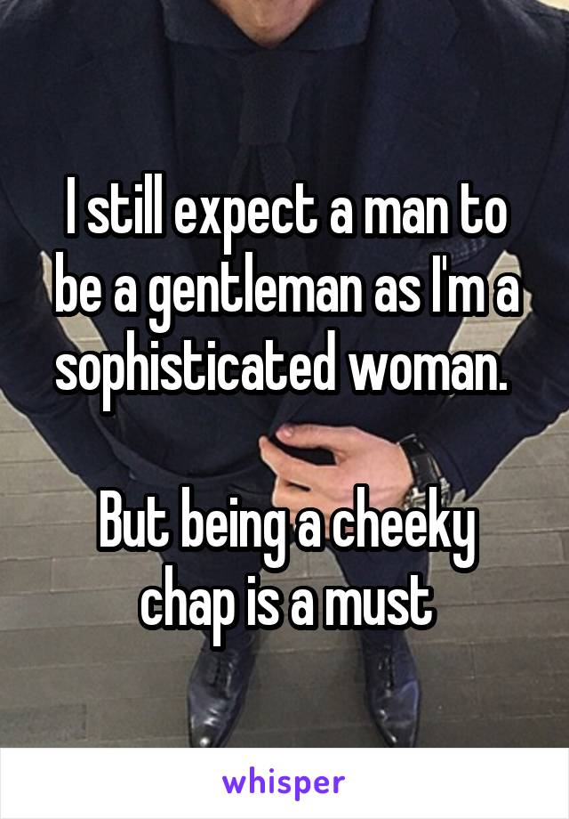 I still expect a man to be a gentleman as I'm a sophisticated woman. 

But being a cheeky chap is a must