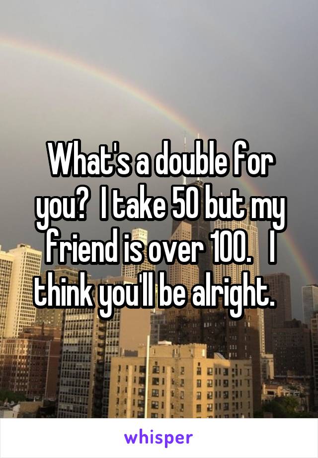 What's a double for you?  I take 50 but my friend is over 100.   I think you'll be alright.  