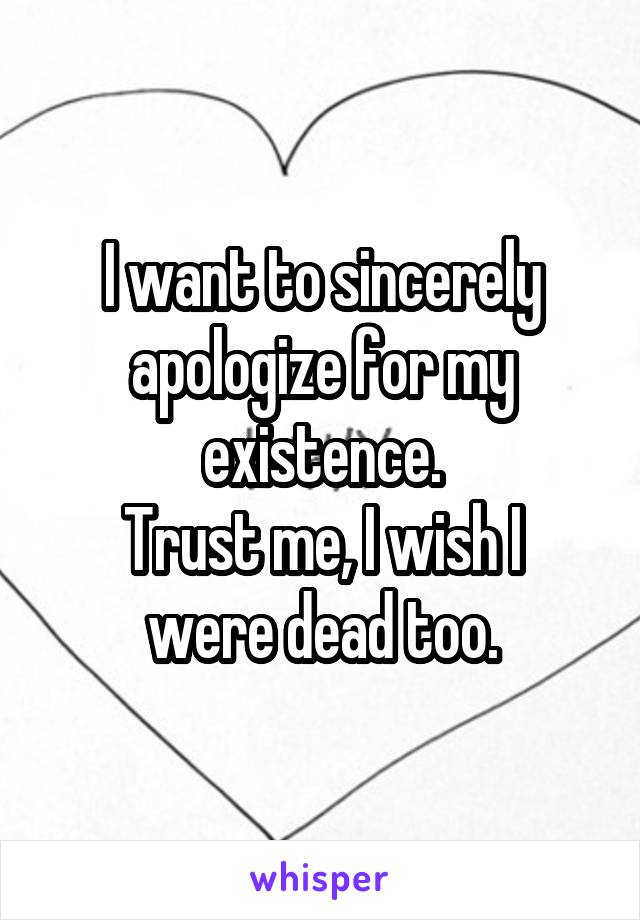 I want to sincerely apologize for my existence.
Trust me, I wish I were dead too.